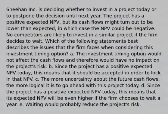 Sheehan Inc. is deciding whether to invest in a project today or to postpone the decision until next year. The project has a positive expected NPV, but its cash flows might turn out to be lower than expected, in which case the NPV could be negative. No competitors are likely to invest in a similar project if the firm decides to wait. Which of the following statements best describes the issues that the firm faces when considering this investment timing option? a. The investment timing option would not affect the cash flows and therefore would have no impact on the project's risk. b. Since the project has a positive expected NPV today, this means that it should be accepted in order to lock in that NPV. c. The more uncertainty about the future cash flows, the more logical it is to go ahead with this project today. d. Since the project has a positive expected NPV today, this means that its expected NPV will be even higher if the firm chooses to wait a year. e. Waiting would probably reduce the project's risk.