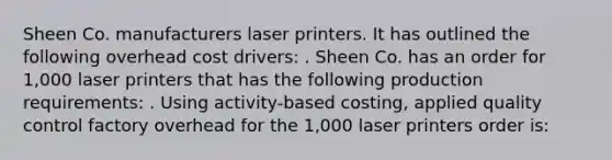 Sheen Co. manufacturers laser printers. It has outlined the following overhead cost drivers: . Sheen Co. has an order for 1,000 laser printers that has the following production requirements: . Using activity-based costing, applied quality control factory overhead for the 1,000 laser printers order is: