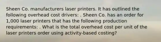 Sheen Co. manufacturers laser printers. It has outlined the following overhead cost drivers: . Sheen Co. has an order for 1,000 laser printers that has the following production requirements: . What is the total overhead cost per unit of the laser printers order using activity-based costing?