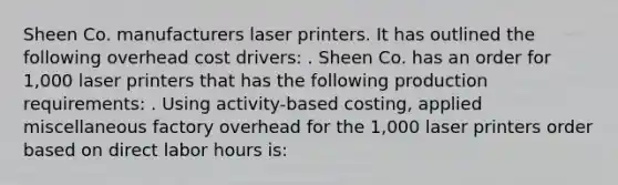 Sheen Co. manufacturers laser printers. It has outlined the following overhead cost drivers: . Sheen Co. has an order for 1,000 laser printers that has the following production requirements: . Using activity-based costing, applied miscellaneous factory overhead for the 1,000 laser printers order based on direct labor hours is: