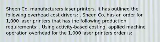 Sheen Co. manufacturers laser printers. It has outlined the following overhead cost drivers: . Sheen Co. has an order for 1,000 laser printers that has the following production requirements: . Using activity-based costing, applied machine operation overhead for the 1,000 laser printers order is: