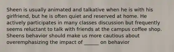 Sheen is usually animated and talkative when he is with his girlfriend, but he is often quiet and reserved at home. He actively participates in many classes discussion but frequently seems reluctant to talk with friends at the campus coffee shop. Sheens behavior should make us more cautious about overemphasizing the impact of ______ on behavior