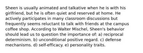 Sheen is usually animated and talkative when he is with his girlfriend, but he is often quiet and reserved at home. He actively participates in many classroom discussions but frequently seems reluctant to talk with friends at the campus coffee shop. According to Walter Mischel, Sheen's behavior should lead us to question the importance of: a) reciprocal determinism. b) unconditional positive regard. c) defense mechanisms. d) self-efficacy. e) personality traits.