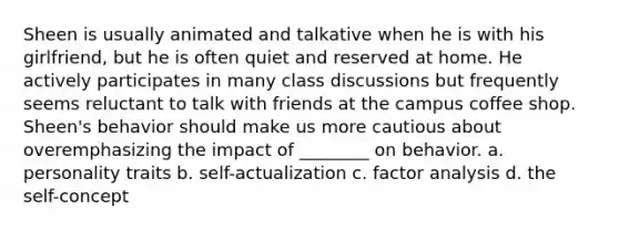 Sheen is usually animated and talkative when he is with his girlfriend, but he is often quiet and reserved at home. He actively participates in many class discussions but frequently seems reluctant to talk with friends at the campus coffee shop. Sheen's behavior should make us more cautious about overemphasizing the impact of ________ on behavior. a. personality traits b. self-actualization c. factor analysis d. the self-concept