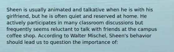 Sheen is usually animated and talkative when he is with his girlfriend, but he is often quiet and reserved at home. He actively participates in many classroom discussions but frequently seems reluctant to talk with friends at the campus coffee shop. According to Walter Mischel, Sheen's behavior should lead us to question the importance of: