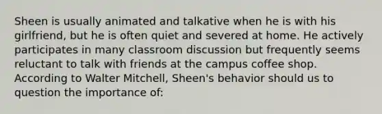 Sheen is usually animated and talkative when he is with his girlfriend, but he is often quiet and severed at home. He actively participates in many classroom discussion but frequently seems reluctant to talk with friends at the campus coffee shop. According to Walter Mitchell, Sheen's behavior should us to question the importance of: