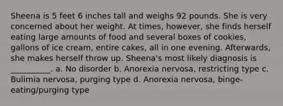 Sheena is 5 feet 6 inches tall and weighs 92 pounds. She is very concerned about her weight. At times, however, she finds herself eating large amounts of food and several boxes of cookies, gallons of ice cream, entire cakes, all in one evening. Afterwards, she makes herself throw up. Sheena's most likely diagnosis is __________. a. No disorder b. Anorexia nervosa, restricting type c. Bulimia nervosa, purging type d. Anorexia nervosa, binge-eating/purging type