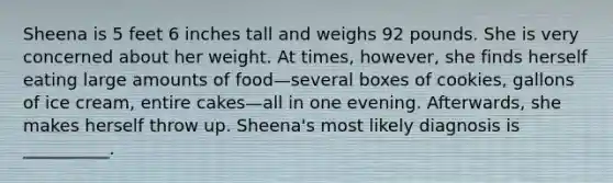 Sheena is 5 feet 6 inches tall and weighs 92 pounds. She is very concerned about her weight. At times, however, she finds herself eating large amounts of food—several boxes of cookies, gallons of ice cream, entire cakes—all in one evening. Afterwards, she makes herself throw up. Sheena's most likely diagnosis is __________.