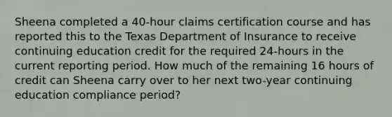 Sheena completed a 40-hour claims certification course and has reported this to the Texas Department of Insurance to receive continuing education credit for the required 24-hours in the current reporting period. How much of the remaining 16 hours of credit can Sheena carry over to her next two-year continuing education compliance period?