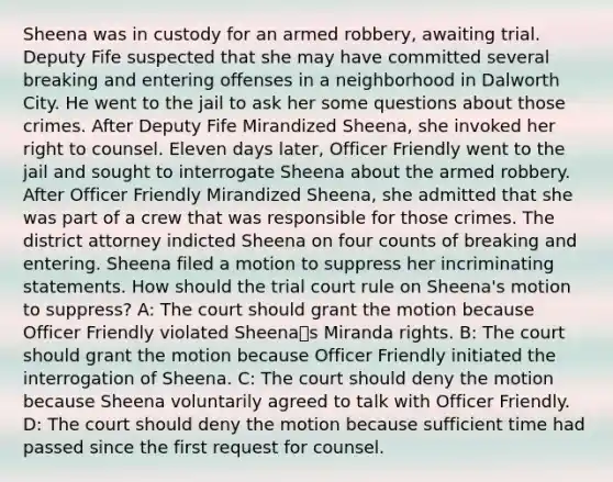 Sheena was in custody for an armed robbery, awaiting trial. Deputy Fife suspected that she may have committed several breaking and entering offenses in a neighborhood in Dalworth City. He went to the jail to ask her some questions about those crimes. After Deputy Fife Mirandized Sheena, she invoked her right to counsel. Eleven days later, Officer Friendly went to the jail and sought to interrogate Sheena about the armed robbery. After Officer Friendly Mirandized Sheena, she admitted that she was part of a crew that was responsible for those crimes. The district attorney indicted Sheena on four counts of breaking and entering. Sheena filed a motion to suppress her incriminating statements. How should the trial court rule on Sheena's motion to suppress? A: The court should grant the motion because Officer Friendly violated Sheenaꭅs Miranda rights. B: The court should grant the motion because Officer Friendly initiated the interrogation of Sheena. C: The court should deny the motion because Sheena voluntarily agreed to talk with Officer Friendly. D: The court should deny the motion because sufficient time had passed since the first request for counsel.