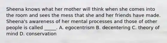 Sheena knows what her mother will think when she comes into the room and sees the mess that she and her friends have made. Sheena's awareness of her mental processes and those of other people is called _____. A. egocentrism B. decentering C. theory of mind D. conservation