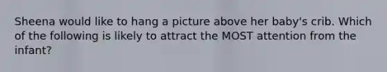 Sheena would like to hang a picture above her baby's crib. Which of the following is likely to attract the MOST attention from the infant?