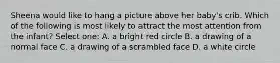 Sheena would like to hang a picture above her baby's crib. Which of the following is most likely to attract the most attention from the infant? Select one: A. a bright red circle B. a drawing of a normal face C. a drawing of a scrambled face D. a white circle