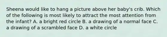 Sheena would like to hang a picture above her baby's crib. Which of the following is most likely to attract the most attention from the infant? A. a bright red circle B. a drawing of a normal face C. a drawing of a scrambled face D. a white circle