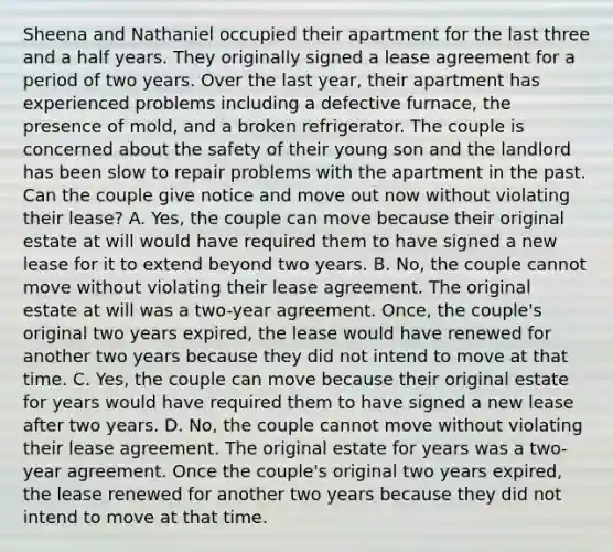 Sheena and Nathaniel occupied their apartment for the last three and a half years. They originally signed a lease agreement for a period of two years. Over the last year, their apartment has experienced problems including a defective furnace, the presence of mold, and a broken refrigerator. The couple is concerned about the safety of their young son and the landlord has been slow to repair problems with the apartment in the past. Can the couple give notice and move out now without violating their lease? A. Yes, the couple can move because their original estate at will would have required them to have signed a new lease for it to extend beyond two years. B. No, the couple cannot move without violating their lease agreement. The original estate at will was a two-year agreement. Once, the couple's original two years expired, the lease would have renewed for another two years because they did not intend to move at that time. C. Yes, the couple can move because their original estate for years would have required them to have signed a new lease after two years. D. No, the couple cannot move without violating their lease agreement. The original estate for years was a two-year agreement. Once the couple's original two years expired, the lease renewed for another two years because they did not intend to move at that time.