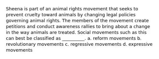 Sheena is part of an animal rights movement that seeks to prevent cruelty toward animals by changing legal policies governing animal rights. The members of the movement create petitions and conduct awareness rallies to bring about a change in the way animals are treated. Social movements such as this can best be classified as __________. a. reform movements b. revolutionary movements c. regressive movements d. expressive movements