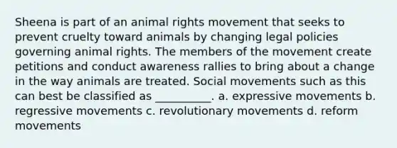 Sheena is part of an animal rights movement that seeks to prevent cruelty toward animals by changing legal policies governing animal rights. The members of the movement create petitions and conduct awareness rallies to bring about a change in the way animals are treated. Social movements such as this can best be classified as __________. a. expressive movements b. regressive movements c. revolutionary movements d. reform movements