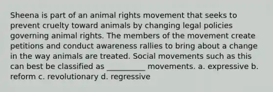 Sheena is part of an animal rights movement that seeks to prevent cruelty toward animals by changing legal policies governing animal rights. The members of the movement create petitions and conduct awareness rallies to bring about a change in the way animals are treated. Social movements such as this can best be classified as __________ movements. a. expressive b. reform c. revolutionary d. regressive