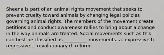 Sheena is part of an animal rights movement that seeks to prevent cruelty toward animals by changing legal policies governing animal rights. The members of the movement create petitions and conduct awareness rallies to bring about a change in the way animals are treated. Social movements such as this can best be classified as __________ movements. a. expressive b. regressive c. revolutionary d. reform