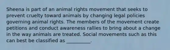 Sheena is part of an animal rights movement that seeks to prevent cruelty toward animals by changing legal policies governing animal rights. The members of the movement create petitions and conduct awareness rallies to bring about a change in the way animals are treated. Social movements such as this can best be classified as __________.