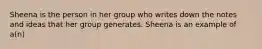 Sheena is the person in her group who writes down the notes and ideas that her group generates. Sheena is an example of a(n)