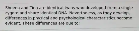 Sheena and Tina are identical twins who developed from a single zygote and share identical DNA. Nevertheless, as they develop, differences in physical and psychological characteristics become evident. These differences are due to: