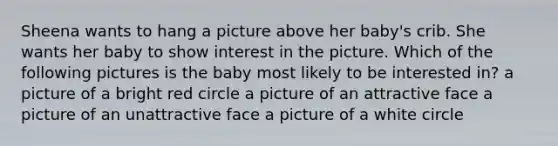 Sheena wants to hang a picture above her baby's crib. She wants her baby to show interest in the picture. Which of the following pictures is the baby most likely to be interested in? a picture of a bright red circle a picture of an attractive face a picture of an unattractive face a picture of a white circle