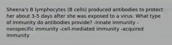 Sheena's B lymphocytes (B cells) produced antibodies to protect her about 3-5 days after she was exposed to a virus. What type of immunity do antibodies provide? -innate immunity -nonspecific immunity -cell-mediated immunity -acquired immunity