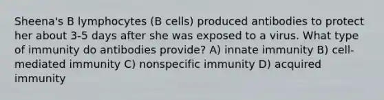 Sheena's B lymphocytes (B cells) produced antibodies to protect her about 3-5 days after she was exposed to a virus. What type of immunity do antibodies provide? A) innate immunity B) cell-mediated immunity C) nonspecific immunity D) acquired immunity