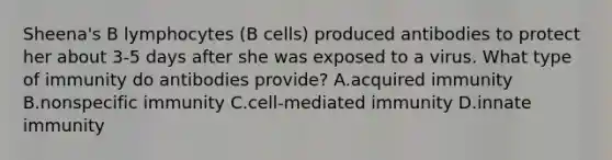 Sheena's B lymphocytes (B cells) produced antibodies to protect her about 3-5 days after she was exposed to a virus. What type of immunity do antibodies provide? A.acquired immunity B.nonspecific immunity C.cell-mediated immunity D.innate immunity