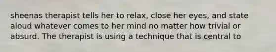 sheenas therapist tells her to relax, close her eyes, and state aloud whatever comes to her mind no matter how trivial or absurd. The therapist is using a technique that is central to