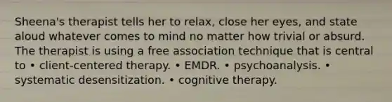 Sheena's therapist tells her to relax, close her eyes, and state aloud whatever comes to mind no matter how trivial or absurd. The therapist is using a free association technique that is central to • client-centered therapy. • EMDR. • psychoanalysis. • systematic desensitization. • cognitive therapy.