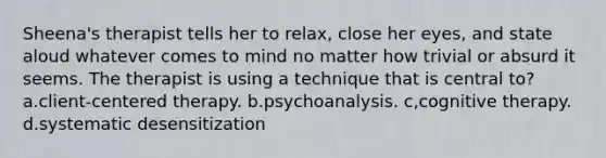 Sheena's therapist tells her to relax, close her eyes, and state aloud whatever comes to mind no matter how trivial or absurd it seems. The therapist is using a technique that is central to? a.client-centered therapy. b.psychoanalysis. c,cognitive therapy. d.systematic desensitization