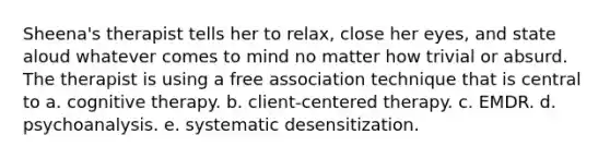 Sheena's therapist tells her to relax, close her eyes, and state aloud whatever comes to mind no matter how trivial or absurd. The therapist is using a free association technique that is central to a. cognitive therapy. b. client-centered therapy. c. EMDR. d. psychoanalysis. e. systematic desensitization.