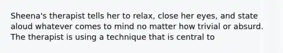 Sheena's therapist tells her to relax, close her eyes, and state aloud whatever comes to mind no matter how trivial or absurd. The therapist is using a technique that is central to