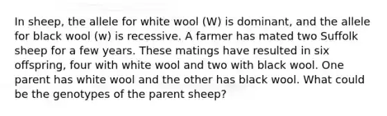 In sheep, the allele for white wool (W) is dominant, and the allele for black wool (w) is recessive. A farmer has mated two Suffolk sheep for a few years. These matings have resulted in six offspring, four with white wool and two with black wool. One parent has white wool and the other has black wool. What could be the genotypes of the parent sheep?