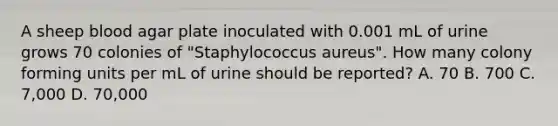 A sheep blood agar plate inoculated with 0.001 mL of urine grows 70 colonies of "Staphylococcus aureus". How many colony forming units per mL of urine should be reported? A. 70 B. 700 C. 7,000 D. 70,000