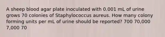 A sheep blood agar plate inoculated with 0.001 mL of urine grows 70 colonies of Staphylococcus aureus. How many colony forming units per mL of urine should be reported? 700 70,000 7,000 70