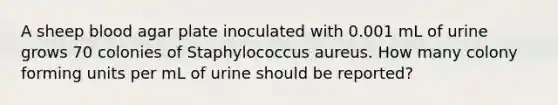 A sheep blood agar plate inoculated with 0.001 mL of urine grows 70 colonies of Staphylococcus aureus. How many colony forming units per mL of urine should be reported?