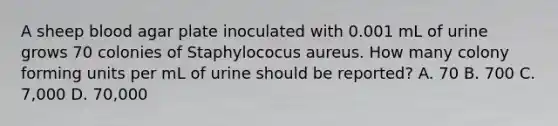 A sheep blood agar plate inoculated with 0.001 mL of urine grows 70 colonies of Staphylococus aureus. How many colony forming units per mL of urine should be reported? A. 70 B. 700 C. 7,000 D. 70,000