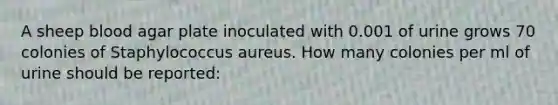 A sheep blood agar plate inoculated with 0.001 of urine grows 70 colonies of Staphylococcus aureus. How many colonies per ml of urine should be reported: