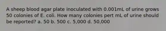 A sheep blood agar plate inoculated with 0.001mL of urine grows 50 colonies of E. coli. How many colonies pert mL of urine should be reported? a. 50 b. 500 c. 5,000 d. 50,000