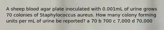 A sheep blood agar plate inoculated with 0.001mL of urine grows 70 colonies of Staphylococcus aureus. How many colony forming units per mL of urine be reported? a 70 b 700 c 7,000 d 70,000