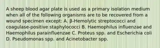 A sheep blood agar plate is used as a primary isolation medium when all of the following organisms are to be recovered from a wound specimen except: A. β-Hemolytic streptococci and coagulase-positive staphylococci B. Haemophilus influenzae and Haemophilus parainfluenzae C. Proteus spp. and Escherichia coli D. Pseudomonas spp. and Acinetobacter spp.