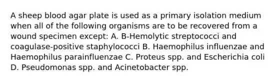 A sheep blood agar plate is used as a primary isolation medium when all of the following organisms are to be recovered from a wound specimen except: A. B-Hemolytic streptococci and coagulase-positive staphylococci B. Haemophilus influenzae and Haemophilus parainfluenzae C. Proteus spp. and Escherichia coli D. Pseudomonas spp. and Acinetobacter spp.