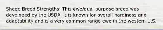 Sheep Breed Strengths: This ewe/dual purpose breed was developed by the USDA. It is known for overall hardiness and adaptability and is a very common range ewe in the western U.S.