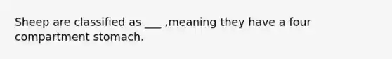 Sheep are classified as ___ ,meaning they have a four compartment stomach.