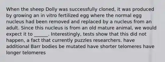 When the sheep Dolly was successfully cloned, it was produced by growing an in vitro fertilized egg where the normal egg nucleus had been removed and replaced by a nucleus from an adult. Since this nucleus is from an old mature animal, we would expect it to ______. Interestingly, tests show that this did not happen, a fact that currently puzzles researchers. have additional Barr bodies be mutated have shorter telomeres have longer telomeres