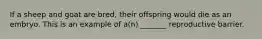 If a sheep and goat are bred, their offspring would die as an embryo. This is an example of a(n) _______ reproductive barrier.