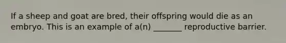 If a sheep and goat are bred, their offspring would die as an embryo. This is an example of a(n) _______ reproductive barrier.